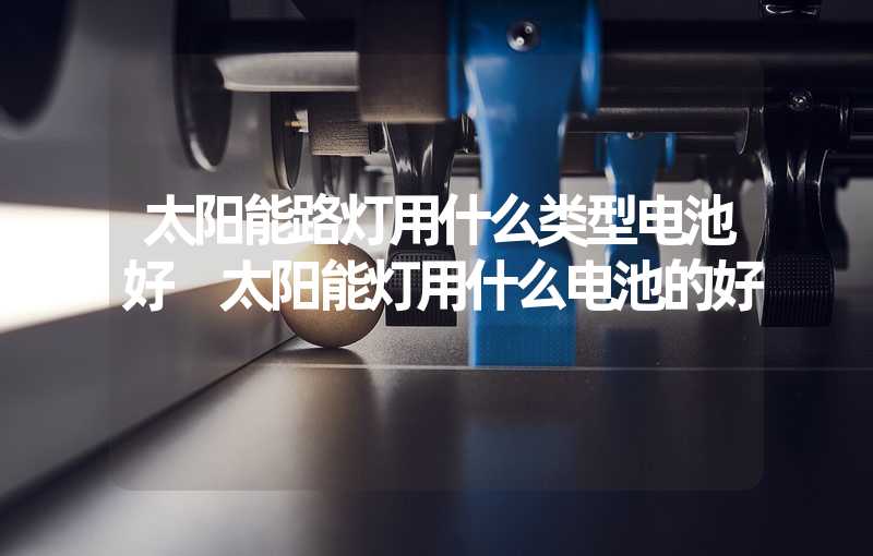 太阳能路灯用什么类型电池好 太阳能灯用什么电池的好